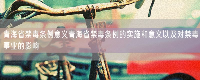 青海省禁毒条例意义青海省禁毒条例的实施和意义以及对禁毒事业的影响