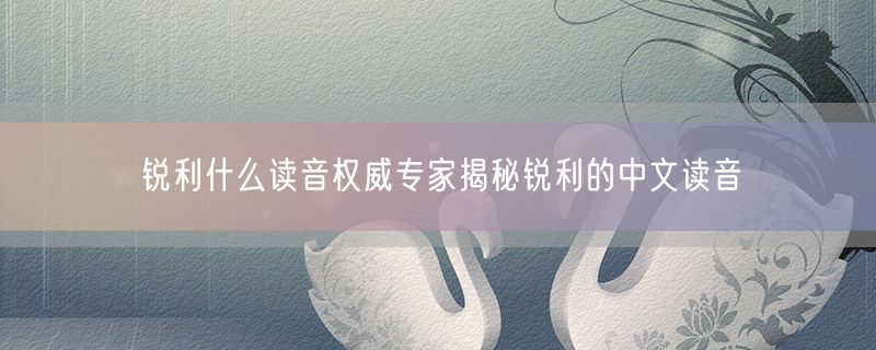 锐利什么读音权威专家揭秘锐利的中文读音
