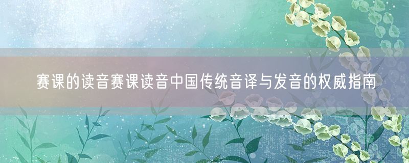 赛课的读音赛课读音中国传统音译与发音的权威指南