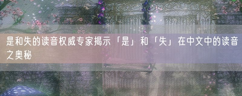 是和失的读音权威专家揭示「是」和「失」在中文中的读音之奥秘