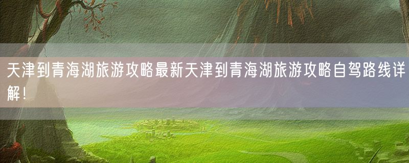 天津到青海湖旅游攻略最新天津到青海湖旅游攻略自驾路线详解！