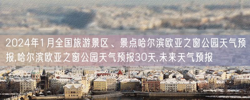 2024年1月全国旅游景区、景点哈尔滨欧亚之窗公园天气预报,哈尔滨欧亚之窗公园天气预报30天,未来天